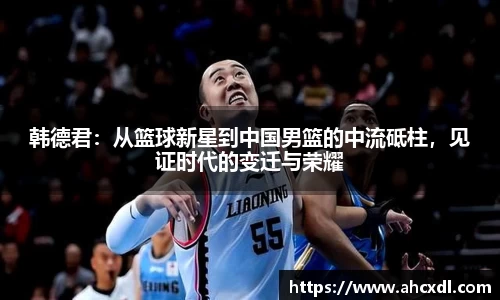 韩德君：从篮球新星到中国男篮的中流砥柱，见证时代的变迁与荣耀